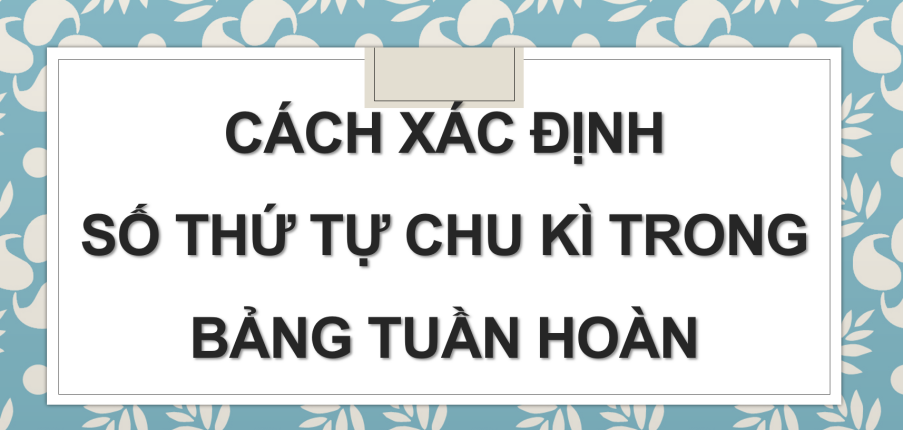 Cách xác định số thứ tự chu kì trong bảng tuần hoàn (2024) hay nhất, chi tiết nhất