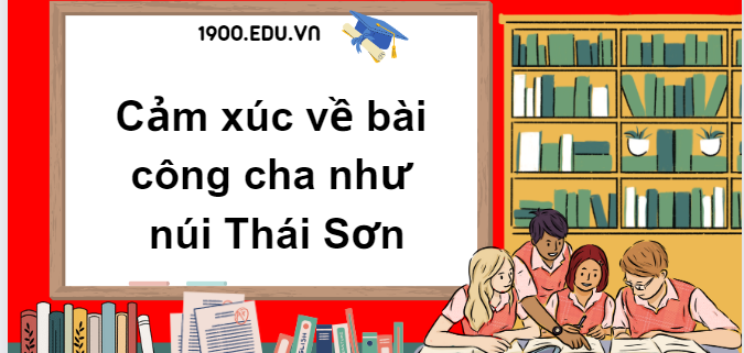 TOP 10 Đoạn văn nêu cảm xúc về bài công cha như núi Thái Sơn (2024) SIÊU HAY