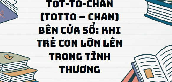 Văn bản Tốt-Tô-Chan (totto – chan) bên cửa sổ: Khi trẻ con lớn lên trong tình thương - Nội dung, Tác giả tác phẩm