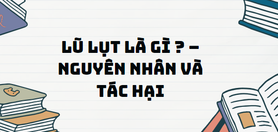 Văn bản Lũ lụt là gì ? – Nguyên nhân và tác hại - Nội dung, Tác giả tác phẩm