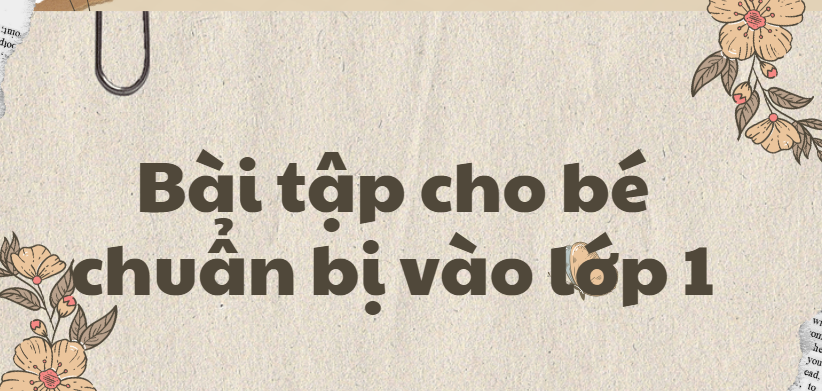 50 Bài tập cho bé chuẩn bị vào lớp 1 (2024) có đáp án, chi tiết