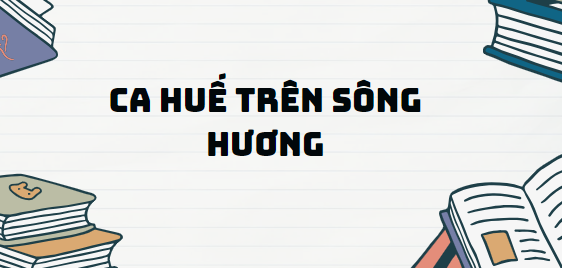 Văn bản Ca Huế trên sông Hương - Nội dung, Tác giả tác phẩm