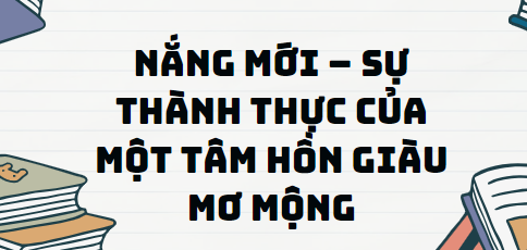 Văn bản Nắng mới – sự thành thực của một tâm hồn giàu mơ mộng - Nội dung, Tác giả tác phẩm