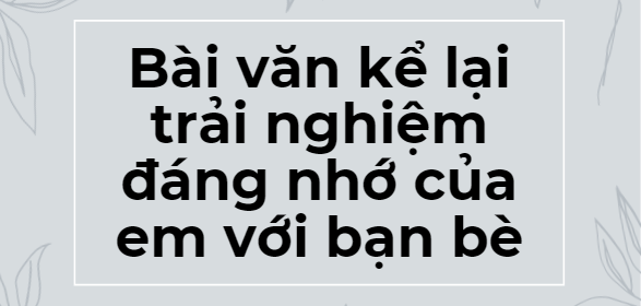 TOP 10 Bài văn kể lại trải nghiệm đáng nhớ của em với bạn bè (2024) SIÊU HAY