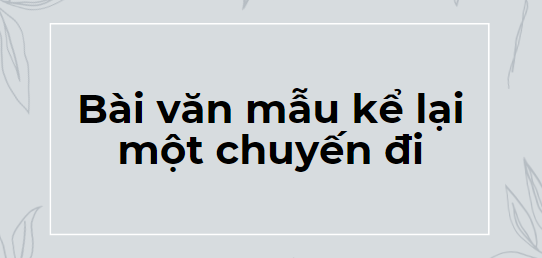 TOP 10 Bài văn mẫu kể lại một chuyến đi (2024) SIÊU HAY