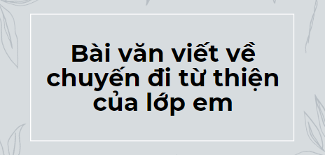 TOP 10 Bài văn viết về chuyến đi từ thiện của lớp em (2024) SIÊU HAY