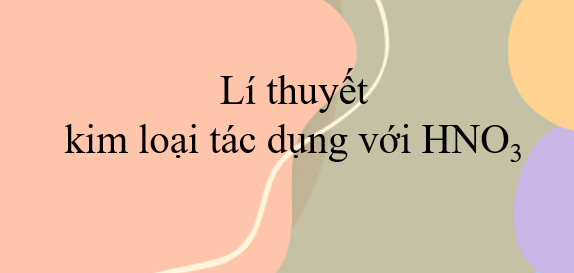 Lí thuyết kim loại tác dụng với HNO3 (2024) chi tiết nhất