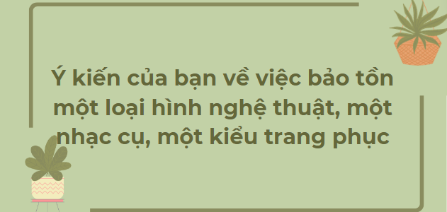 TOP 12 Bài văn Ý kiến của bạn về việc bảo tồn một loại hình nghệ thuật, một nhạc cụ, một kiểu trang phục (2024) HAY NHẤT