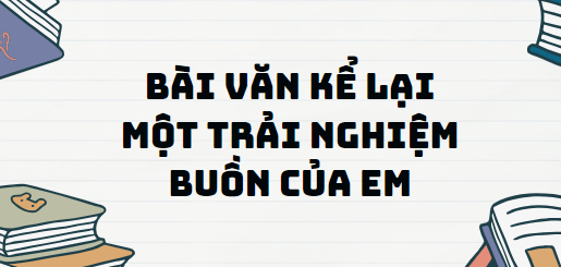 TOP 10 Bài văn kể lại một trải nghiệm buồn của em (2024) SIÊU HAY