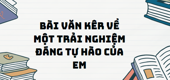 TOP 10 Bài văn kể về một trải nghiệm đáng tự hào của em (2024) SIÊU HAY