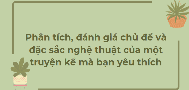 TOP 15 Bài văn Phân tích, đánh giá chủ đề và đặc sắc nghệ thuật của một truyện kể mà bạn yêu thích (2024) HAY NHẤT