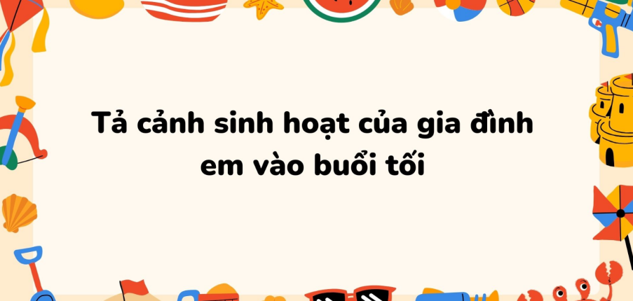 TOP 6 Đoạn văn Tả cảnh sinh hoạt của gia đình em vào buổi tối (2024) SIÊU HAY