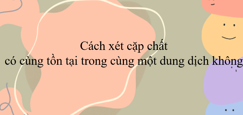 Cách xét cặp chất có cùng tồn tại trong một dung dịch không (2024) hay, chi tiết