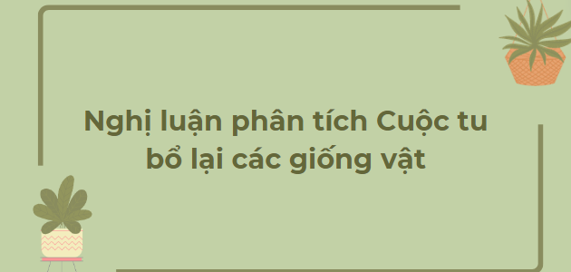 TOP 10 Bài văn Nghị luận phân tích Cuộc tu bổ lại các giống vật (2024) HAY NHẤT