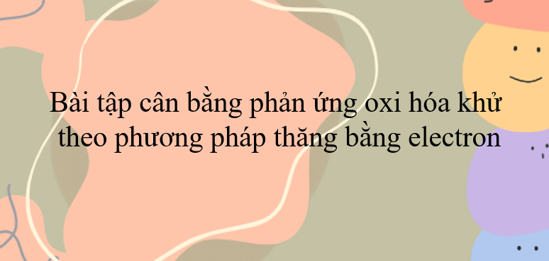 30 Bài tập cân bằng phản ứng oxi hóa khử theo phương pháp thăng bằng electron (2024) có đáp án.