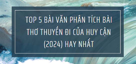 TOP 5 Bài văn phân tích bài thơ Thuyền đi của Huy Cận (2024) HAY NHẤT