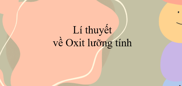 Lí thuyết về Oxit lưỡng tính (2024) chi tiết nhất