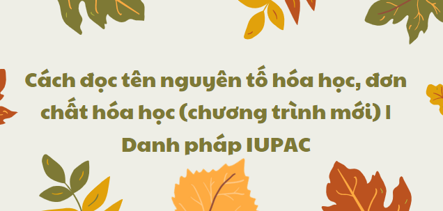 Cách đọc tên nguyên tố hóa học, đơn chất hóa học (chương trình mới) | Danh pháp IUPAC 2024 chi tiết nhất