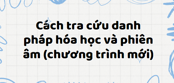 Cách tra cứu danh pháp hóa học và phiên âm (theo chương trình mới) 2024 chi tiết nhất