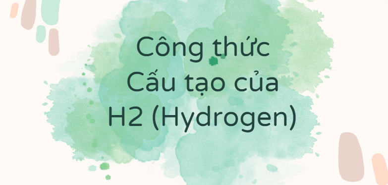 Công thức Cấu tạo của H2 (Hydrogen) theo chương trình mới