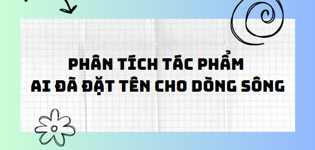 TOP 10 Bài phân tích tác phẩm Ai đã đặt tên cho dòng sông (2024) SIÊU HAY