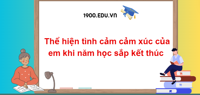 TOP 20 Đoạn văn thể hiện tình cảm cảm xúc của em khi năm học sắp kết thúc (2024) SIÊU HAY