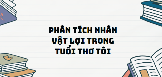 TOP 11 Đoạn văn Phân tích nhân vật Lợi trong Tuổi thơ tôi (2024) SIÊU HAY