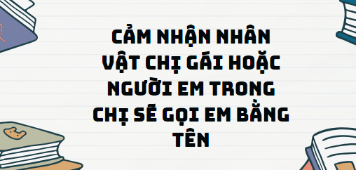 TOP 11 Đoạn văn Cảm nhận nhân vật chị gái hoặc người em trong Chị sẽ gọi em bằng tên (2024) SIÊU HAY