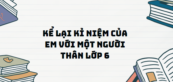 TOP 13 Đoạn văn Kể lại kỉ niệm của em với một người thân lớp 6 (2024) SIÊU HAY