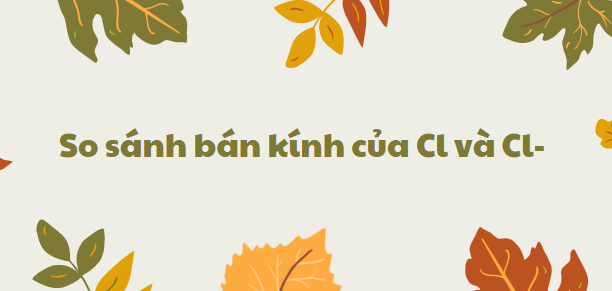 So sánh bán kính của Cl và Cl- chi tiết nhất