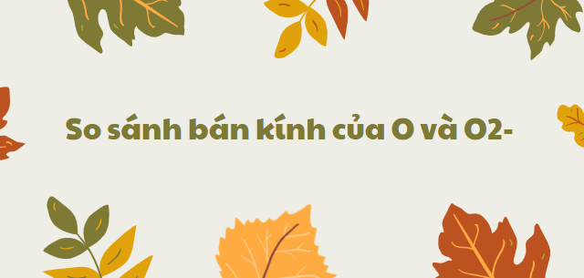 So sánh bán kính của O và O2- chi tiết nhất