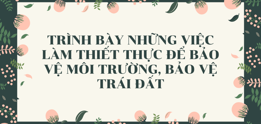 TOP 15 mẫu Trình bày những việc làm thiết thực để bảo vệ môi trường, bảo vệ Trái Đất (2024) HAY NHẤT