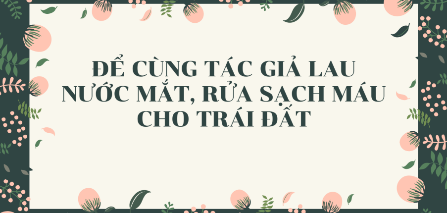 TOP 15 mẫu Để cùng tác giả lau nước mắt, rửa sạch máu cho Trái Đất (2024) SIÊU HAY