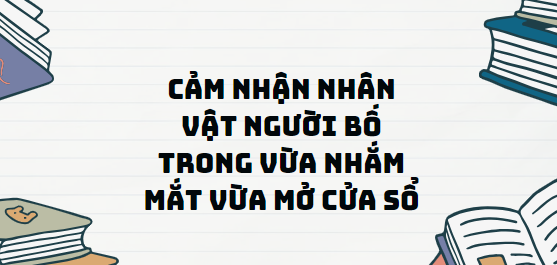 TOP 13 Đoạn văn Cảm nhận nhân vật người bố trong Vừa nhắm mắt vừa mở cửa sổ (2024) SIÊU HAY