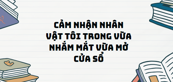 TOP 13 Đoạn văn Cảm nhận nhân vật tôi trong Vừa nhắm mắt vừa mở cửa sổ (2024) SIÊU HAY