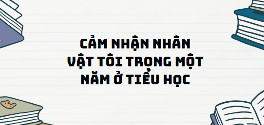 TOP 13 Đoạn văn Cảm nhận nhân vật tôi trong Một năm ở tiểu học (2024) SIÊU HAY