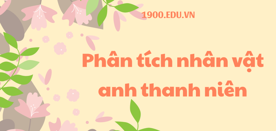 TOP 10 Bài phân tích nhân vật anh thanh niên (2024) SIÊU HAY